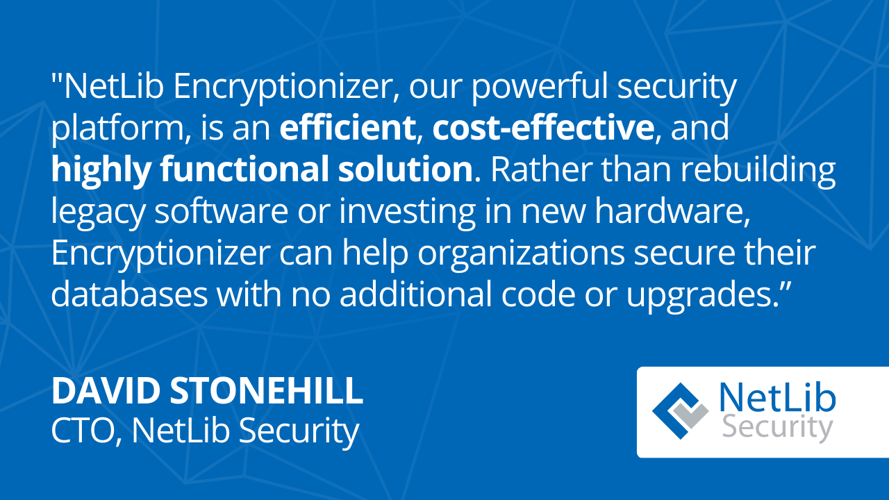 NetLib Encryptionizer is an efficient, cost-effective, and highly funtional solution. Rather than rebuilding legacy software or investing in new hardware, Encryptionizer can help organizations secure their databases with no additional code or upgrades. -- David Stonehill, CTO, NetLib Security